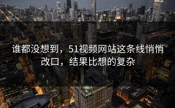 谁都没想到，51视频网站这条线悄悄改口，结果比想的复杂