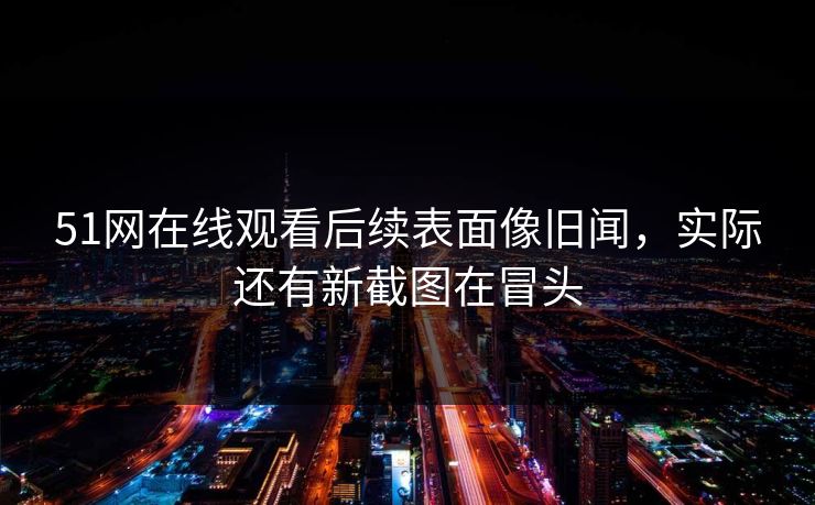 51网在线观看后续表面像旧闻，实际还有新截图在冒头