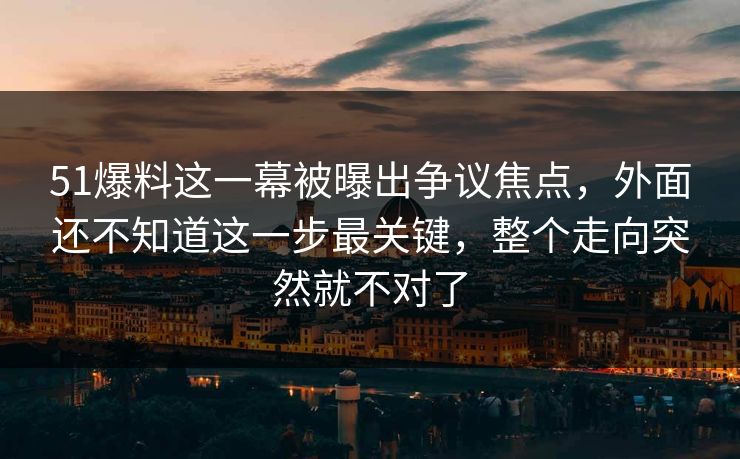 51爆料这一幕被曝出争议焦点，外面还不知道这一步最关键，整个走向突然就不对了