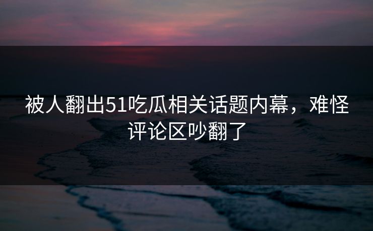 被人翻出51吃瓜相关话题内幕，难怪评论区吵翻了