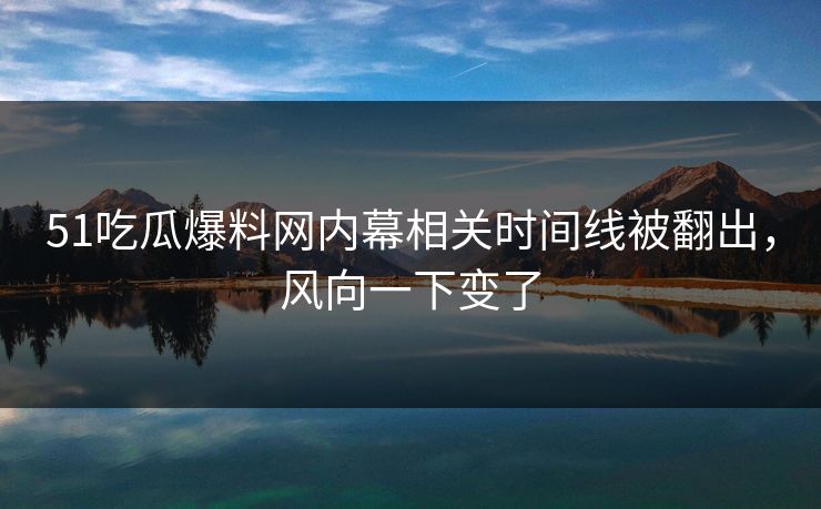 51吃瓜爆料网内幕相关时间线被翻出，风向一下变了
