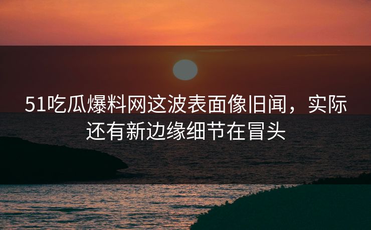 51吃瓜爆料网这波表面像旧闻，实际还有新边缘细节在冒头