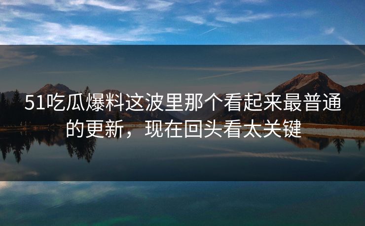 51吃瓜爆料这波里那个看起来最普通的更新，现在回头看太关键