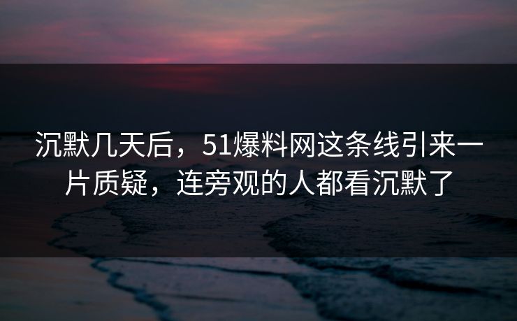 沉默几天后，51爆料网这条线引来一片质疑，连旁观的人都看沉默了