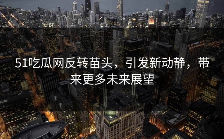 51吃瓜网反转苗头，引发新动静，带来更多未来展望