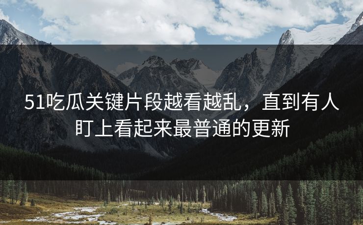 51吃瓜关键片段越看越乱，直到有人盯上看起来最普通的更新