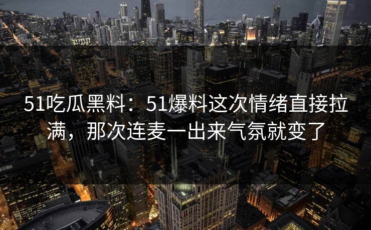 51吃瓜黑料：51爆料这次情绪直接拉满，那次连麦一出来气氛就变了