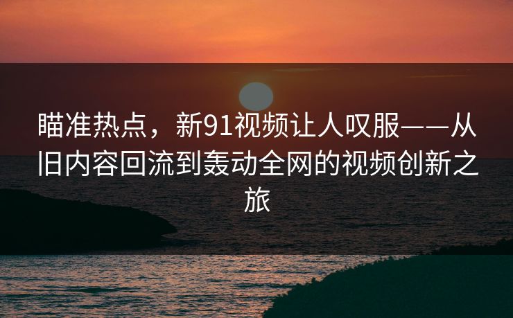 瞄准热点，新91视频让人叹服——从旧内容回流到轰动全网的视频创新之旅