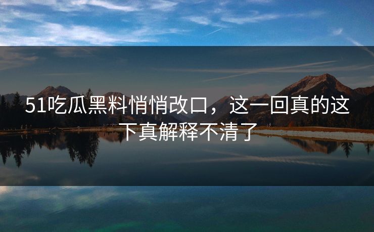 51吃瓜黑料悄悄改口,这一回真的这下真解释不清了 51吃瓜黑料悄悄改口,这一回真的这下真解释不清了