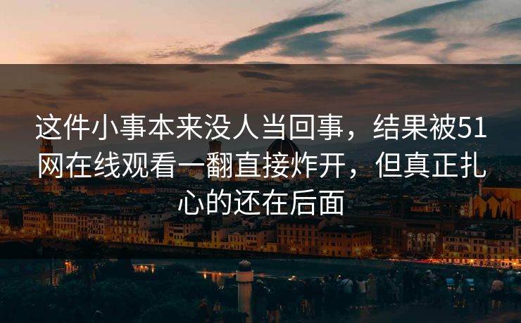 这件小事本来没人当回事，结果被51网在线观看一翻直接炸开，但真正扎心的还在后面