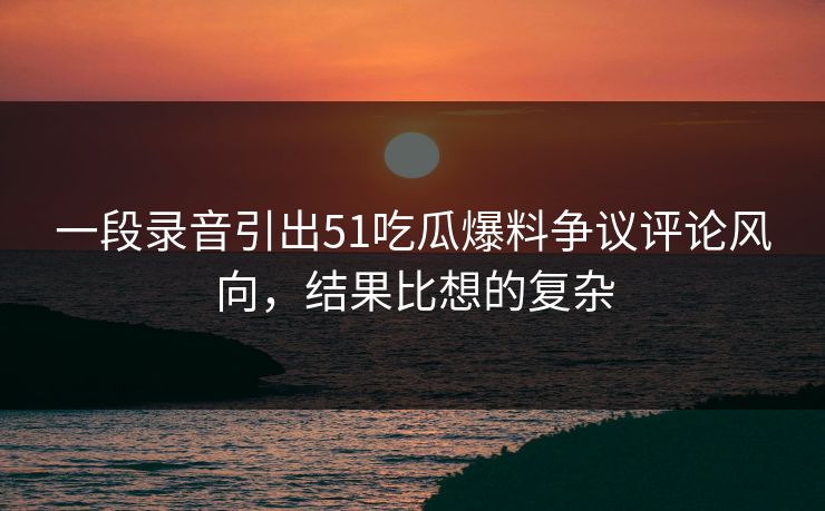 一段录音引出51吃瓜爆料争议评论风向,结果比想的复杂 一段录音引出51吃瓜爆料争议评论风向,结果比想的复杂