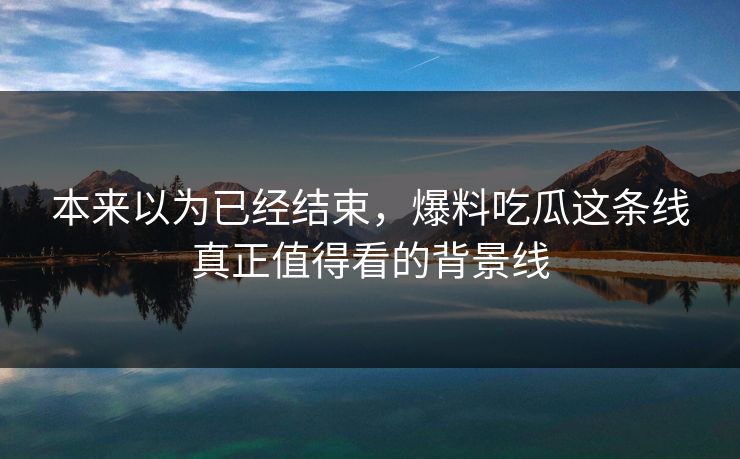 本来以为已经结束，爆料吃瓜这条线真正值得看的背景线