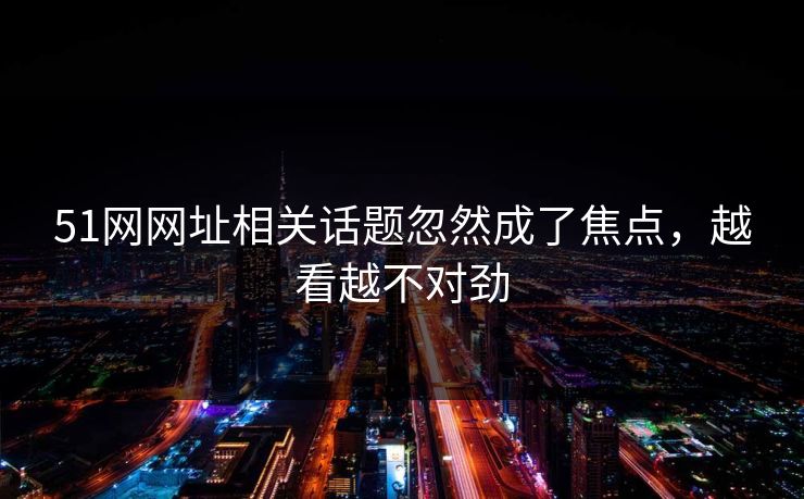 51网网址相关话题忽然成了焦点，越看越不对劲