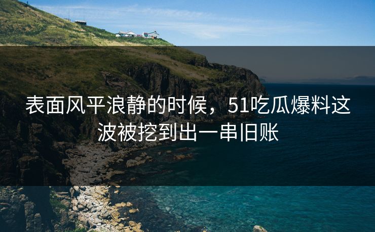 表面风平浪静的时候，51吃瓜爆料这波被挖到出一串旧账