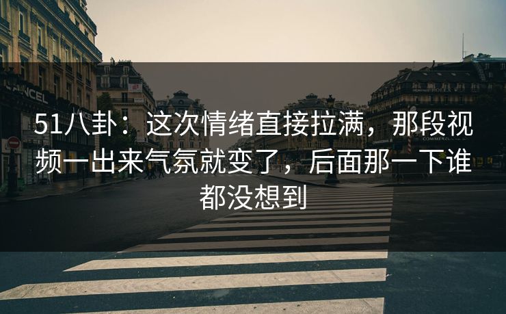 51八卦：这次情绪直接拉满，那段视频一出来气氛就变了，后面那一下谁都没想到
