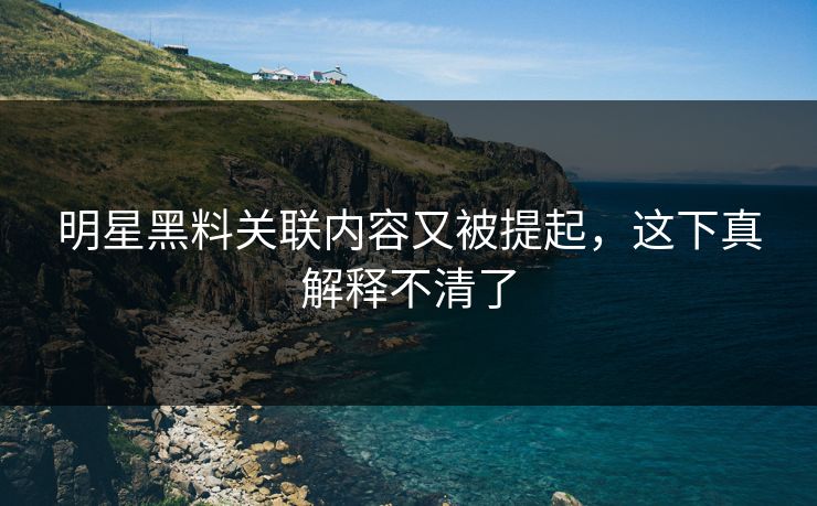 明星黑料关联内容又被提起，这下真解释不清了