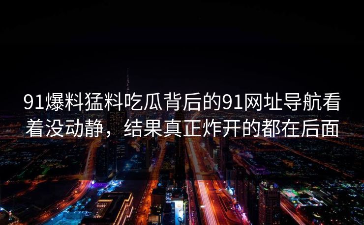 91爆料猛料吃瓜背后的91网址导航看着没动静，结果真正炸开的都在后面