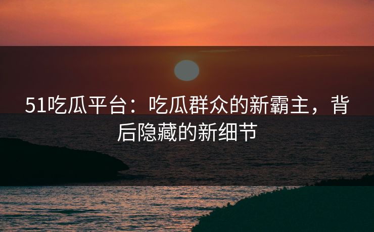 51吃瓜平台：吃瓜群众的新霸主，背后隐藏的新细节