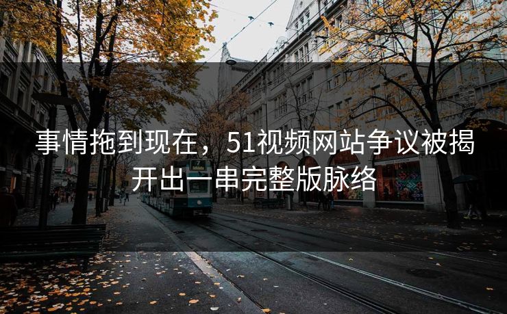 事情拖到现在，51视频网站争议被揭开出一串完整版脉络