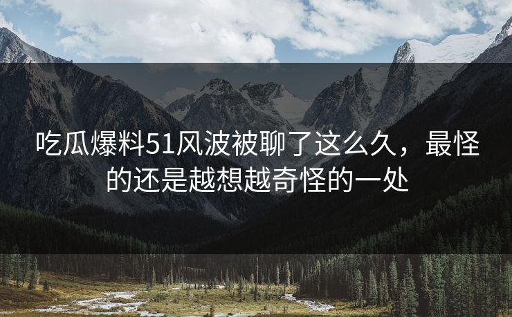 吃瓜爆料51风波被聊了这么久，最怪的还是越想越奇怪的一处
