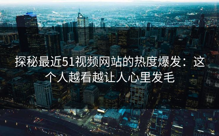 探秘最近51视频网站的热度爆发：这个人越看越让人心里发毛