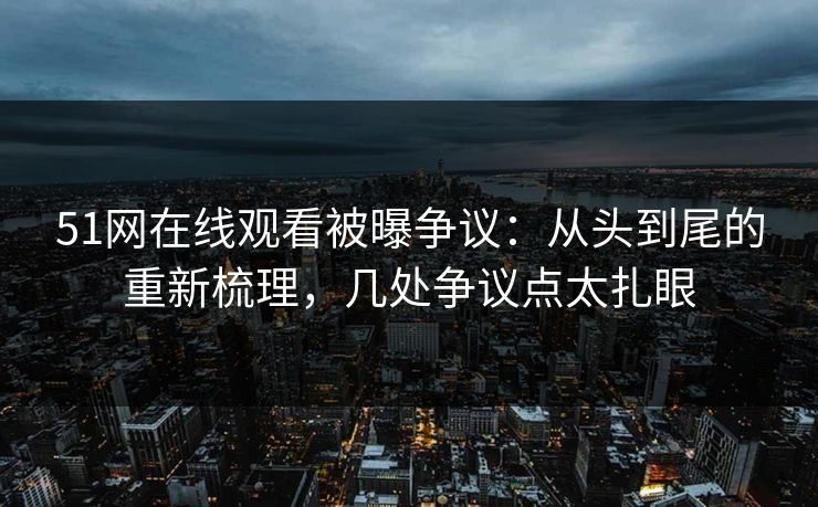 51网在线观看被曝争议：从头到尾的重新梳理，几处争议点太扎眼