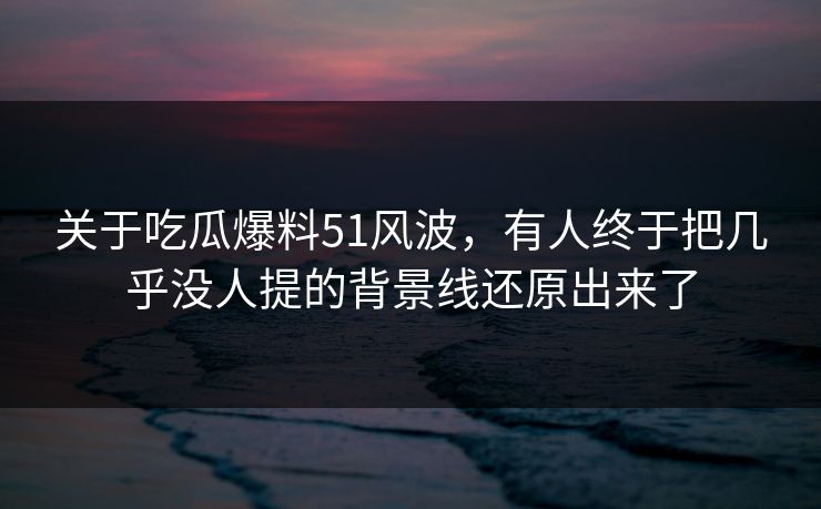关于吃瓜爆料51风波，有人终于把几乎没人提的背景线还原出来了