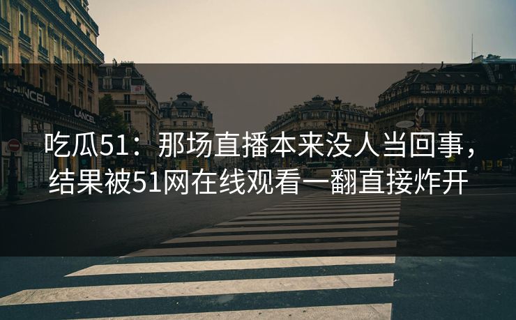 吃瓜51：那场直播本来没人当回事，结果被51网在线观看一翻直接炸开
