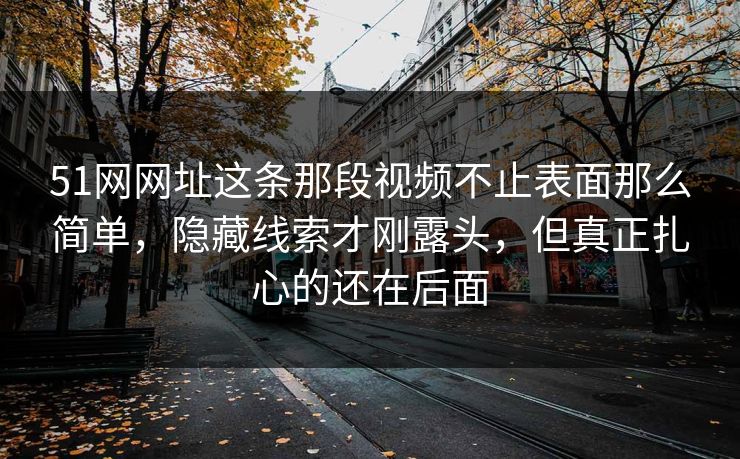 51网网址这条那段视频不止表面那么简单，隐藏线索才刚露头，但真正扎心的还在后面