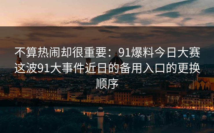 不算热闹却很重要：91爆料今日大赛这波91大事件近日的备用入口的更换顺序