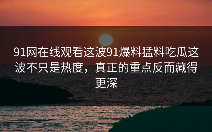 91网在线观看这波91爆料猛料吃瓜这波不只是热度,真正的重点反而藏得更深 91网在线观看这波91爆料猛料吃瓜这波不只是热度,真正的重点反而藏得更深