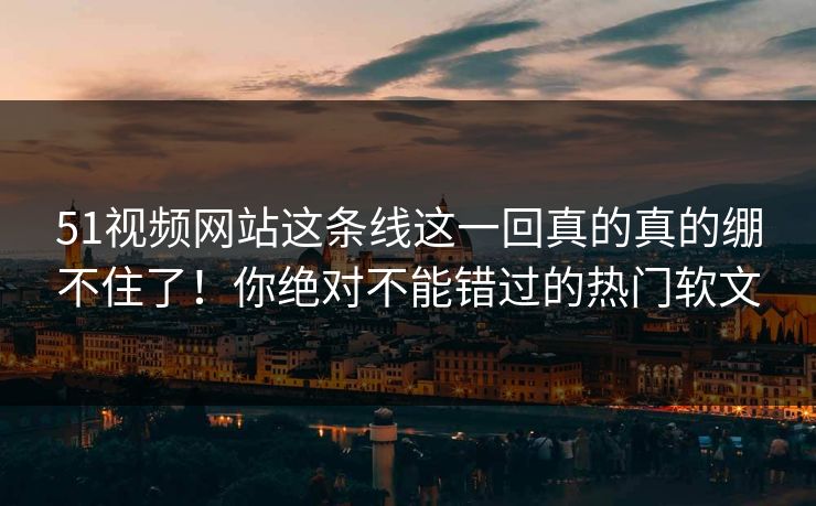 51视频网站这条线这一回真的真的绷不住了！你绝对不能错过的热门软文