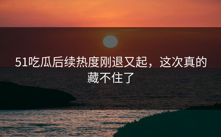 51吃瓜后续热度刚退又起，这次真的藏不住了