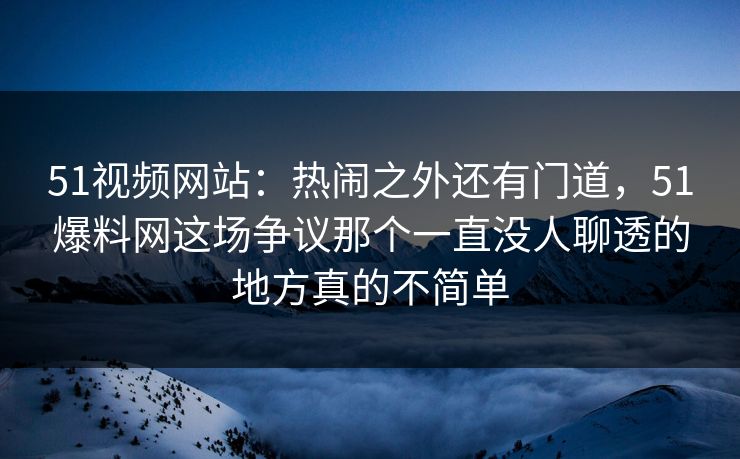 51视频网站：热闹之外还有门道，51爆料网这场争议那个一直没人聊透的地方真的不简单