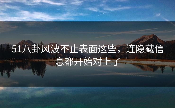51八卦风波不止表面这些，连隐藏信息都开始对上了