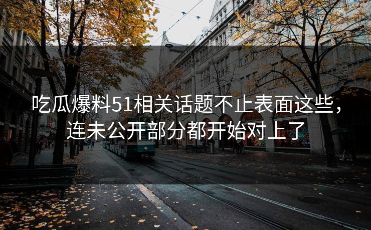 吃瓜爆料51相关话题不止表面这些，连未公开部分都开始对上了