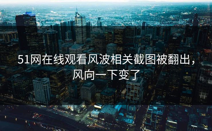 51网在线观看风波相关截图被翻出，风向一下变了