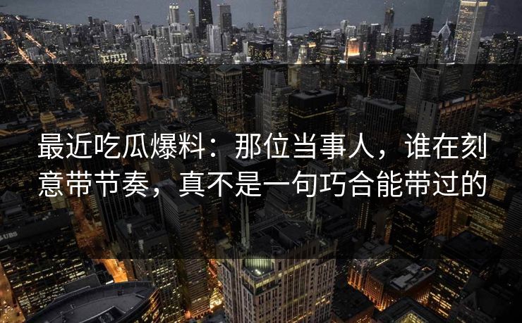 最近吃瓜爆料：那位当事人，谁在刻意带节奏，真不是一句巧合能带过的