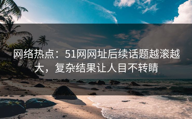 网络热点：51网网址后续话题越滚越大，复杂结果让人目不转睛