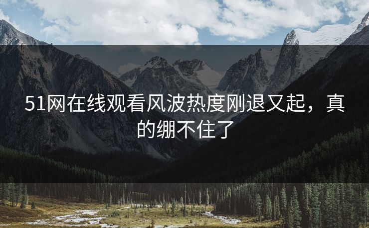 51网在线观看风波热度刚退又起，真的绷不住了