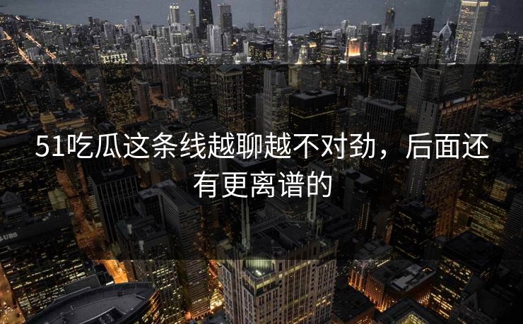 51吃瓜这条线越聊越不对劲，后面还有更离谱的