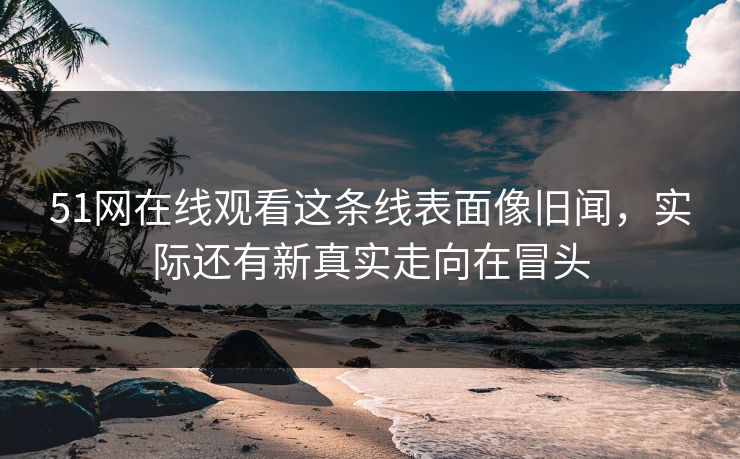 51网在线观看这条线表面像旧闻，实际还有新真实走向在冒头