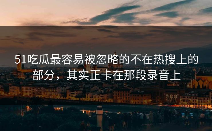 51吃瓜最容易被忽略的不在热搜上的部分，其实正卡在那段录音上