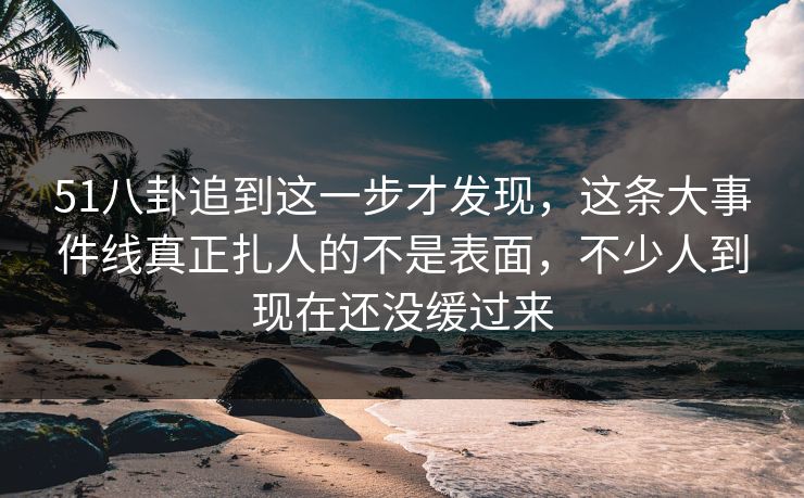 51八卦追到这一步才发现，这条大事件线真正扎人的不是表面，不少人到现在还没缓过来