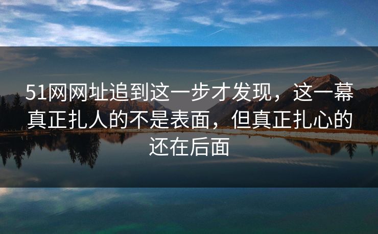 51网网址追到这一步才发现，这一幕真正扎人的不是表面，但真正扎心的还在后面