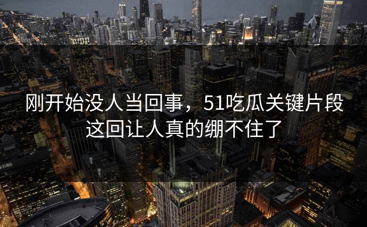 刚开始没人当回事，51吃瓜关键片段这回让人真的绷不住了