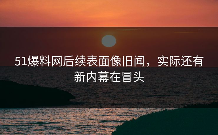 51爆料网后续表面像旧闻，实际还有新内幕在冒头