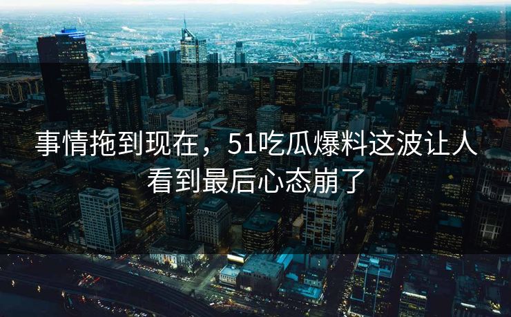 事情拖到现在，51吃瓜爆料这波让人看到最后心态崩了