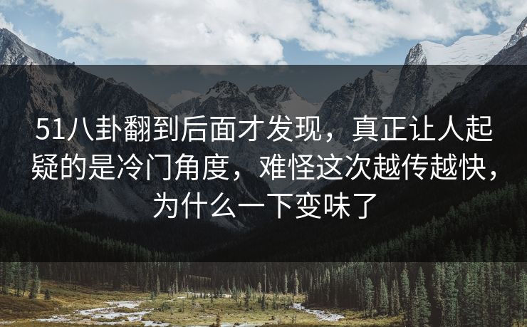51八卦翻到后面才发现，真正让人起疑的是冷门角度，难怪这次越传越快，为什么一下变味了