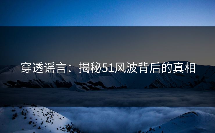 穿透谣言：揭秘51风波背后的真相
